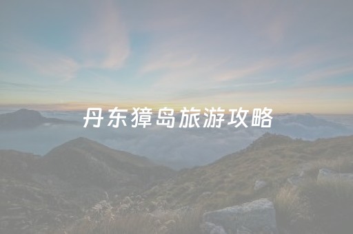 丹东獐岛旅游攻略
（丹东獐岛旅游攻略
）