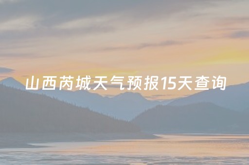 山西芮城天气预报15天查询（山西芮城的天气预报）