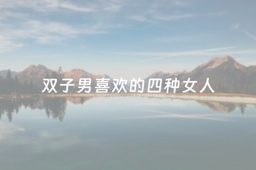 双子男喜欢的四种女人（双子男喜欢的四种女人性格）