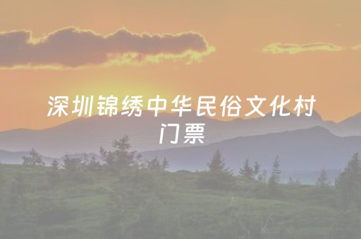 深圳锦绣中华民俗文化村门票（深圳锦绣中华民俗文化村门票多少钱）