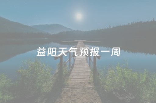 益阳天气预报一周（益阳天气预报一周七天）