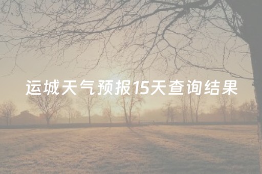 运城天气预报15天查询结果（运城天气预报15天查询结果表）