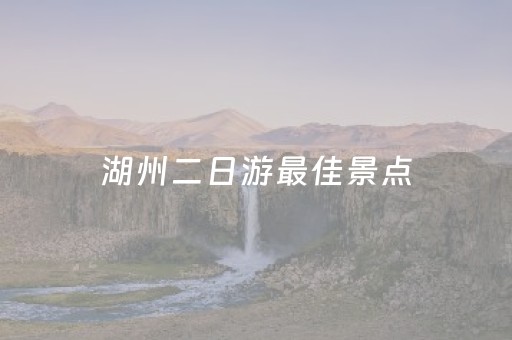 湖州二日游最佳景点（湖州二日游最佳景点有哪些）