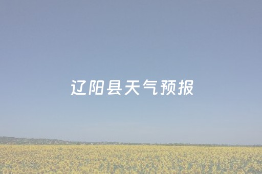 辽阳县天气预报（辽阳县天气预报40天天气预报）
