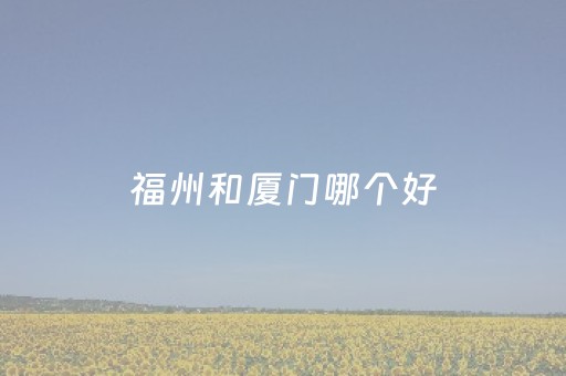 福州和厦门哪个好（福州和厦门哪个好发展）