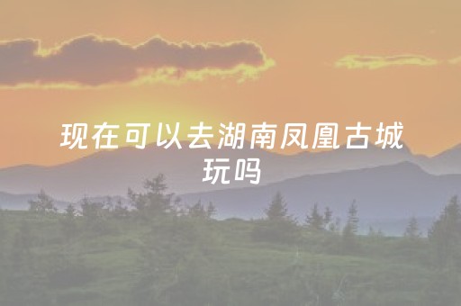 现在可以去湖南凤凰古城玩吗（现在去凤凰古城要门票吗）