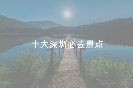 十大深圳必去景点（深圳必游景点推荐）