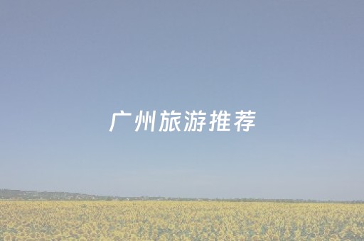 广州旅游推荐（广州旅游推荐理由）