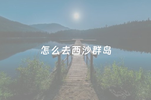 怎么去西沙群岛（怎么去西沙群岛自由行攻略）