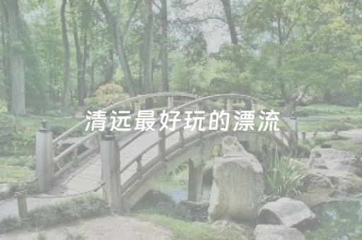 清远最好玩的漂流（清远最出名的漂流）