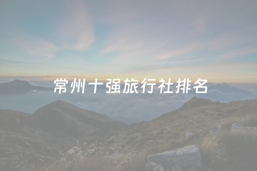 常州十强旅行社排名（常州好的旅行社）