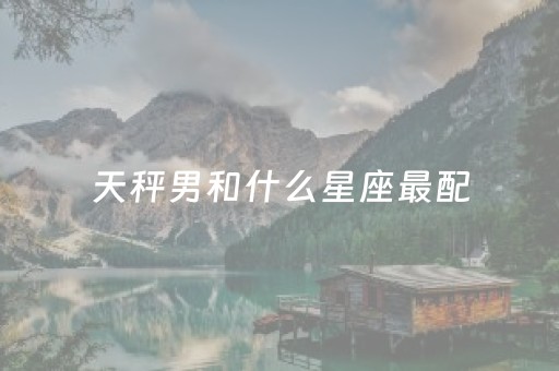 天秤男和什么星座最配（天秤男和什么星座最配做夫妻）