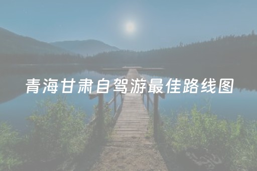 青海甘肃自驾游最佳路线图（青海甘肃自由行线路及费用）
