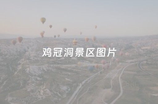 鸡冠洞景区图片（鸡冠洞景区图片全景）