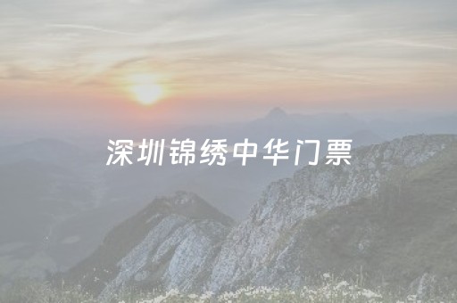 深圳锦绣中华门票（深圳锦绣中华门票及什么人可以免票）