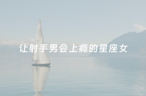 让射手男会上瘾的星座女（让射手座男生爱上你）