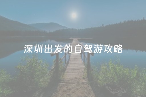 深圳出发的自驾游攻略（深圳出发的自驾游攻略大全）