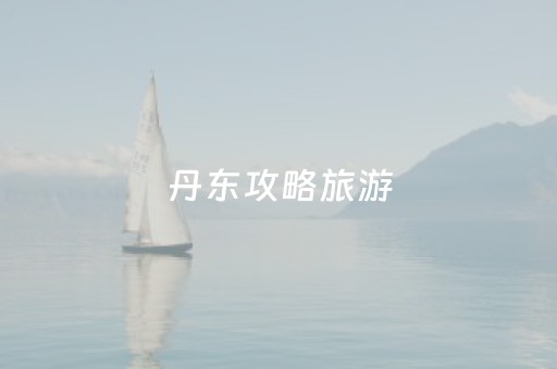 丹东攻略旅游（丹东旅游攻略自由行）