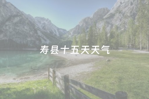 寿县十五天天气（寿县十五天天气预报详情）
