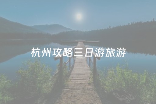 杭州攻略三日游旅游（杭州攻略三日游旅游小红书）