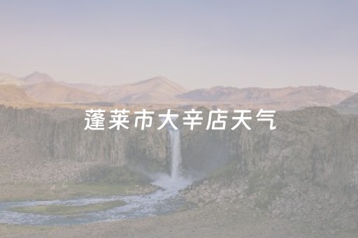 蓬莱市大辛店天气（蓬莱市大辛店天气预报查询）