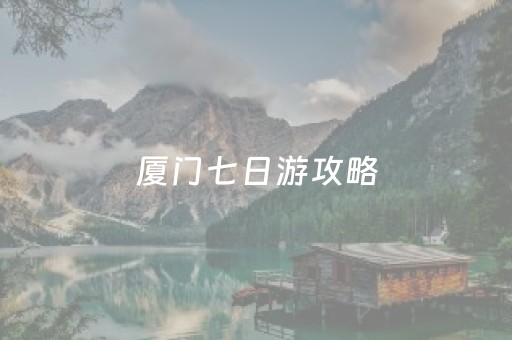 厦门七日游攻略（厦门7天旅游线路攻略）
