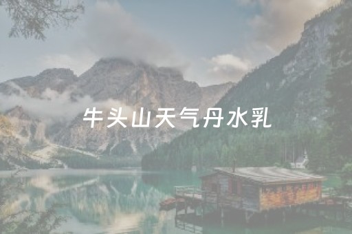 牛头山天气丹水乳（天气丹山寨）