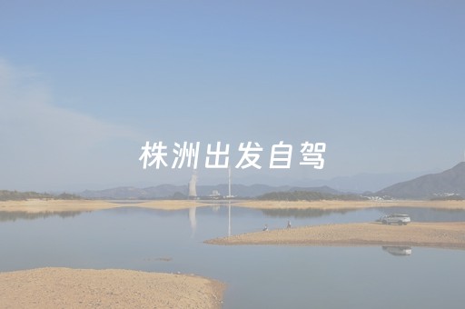 株洲出发自驾（株洲出发自驾游4天最适合路线）