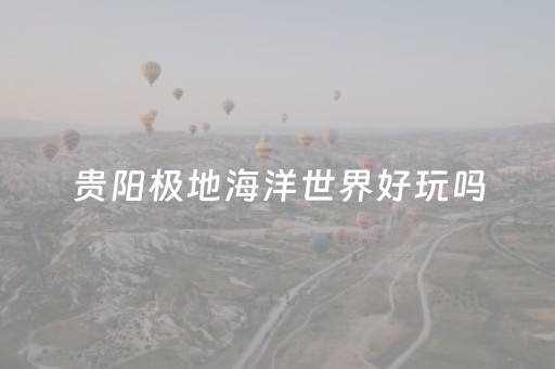 贵阳极地海洋世界好玩吗（贵阳极地海洋世界好玩吗多少钱）
