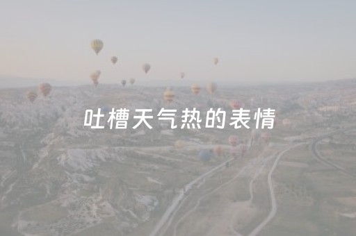 吐槽天气热的表情（吐槽天气热的表情包大全）