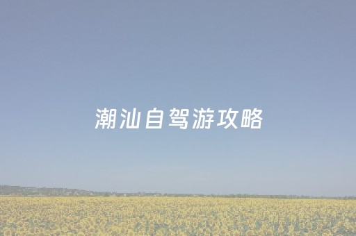 潮汕自驾游攻略（潮汕自驾游攻略大全）