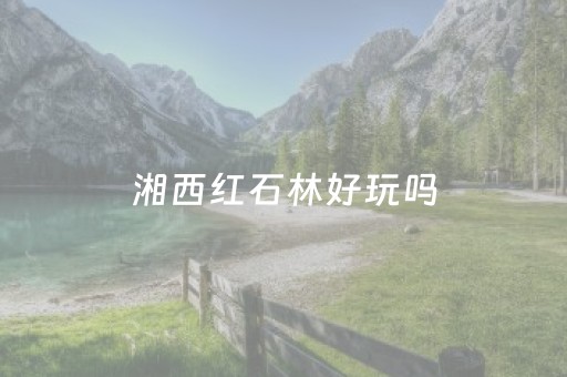 湘西红石林好玩吗（湘西红石林好玩吗值得玩吗）