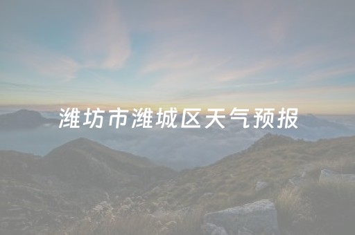 潍坊市潍城区天气预报（潍坊市潍城区天气预报15天查询）