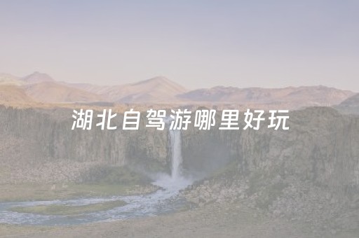 湖北自驾游哪里好玩（湖北自驾游哪里好玩推荐）