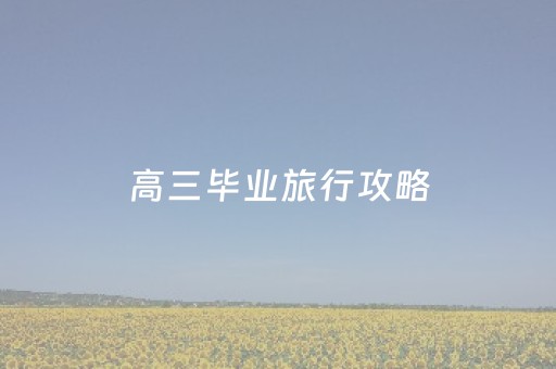 高三毕业旅行攻略（高三毕业去哪旅游）