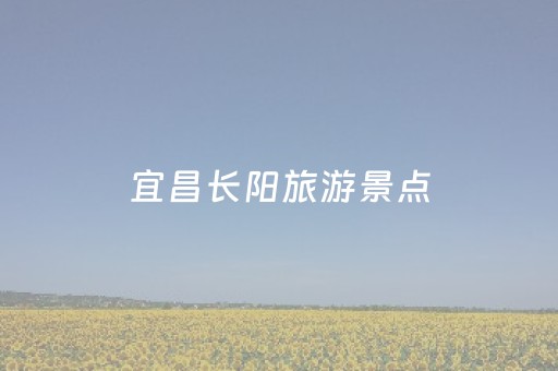 宜昌长阳旅游景点（宜昌长阳旅游景点大全）