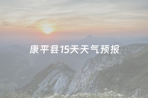 康平县15天天气预报（康平天气预报15天查询结果）