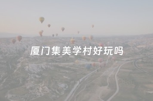 厦门集美学村好玩吗（厦门集美学村有啥好玩的）