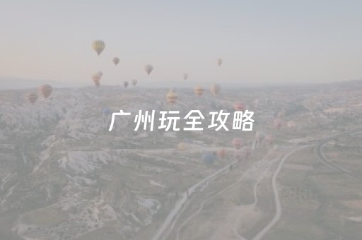 广州玩全攻略（广州玩全攻略的地方）