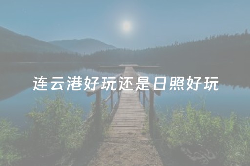 连云港好玩还是日照好玩（连云港与日照哪个好玩）
