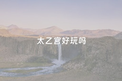 太乙宫好玩吗（太乙宫好玩吗值得去吗）