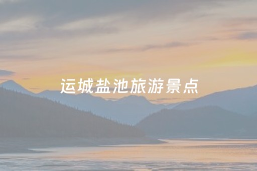 运城盐池旅游景点（运城盐池旅游景点一日游路线图）