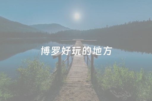 博罗好玩的地方（博罗好玩的地方有哪些）