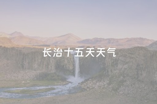 长治十五天天气（长治十五天天气预报15天查询结果）