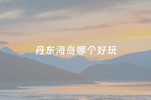 丹东海岛哪个好玩（丹东海岛旅游攻略）