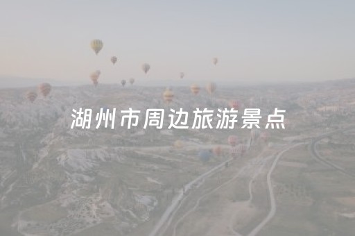 湖州市周边旅游景点（湖州市周边旅游景点排名）
