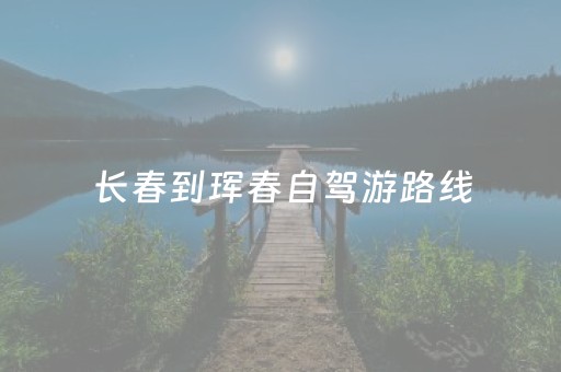 长春到珲春自驾游路线（长春到珲春旅游攻略）