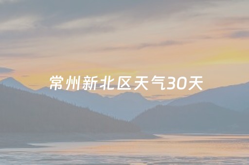 常州新北区天气30天（常州新北区天气30天预报）
