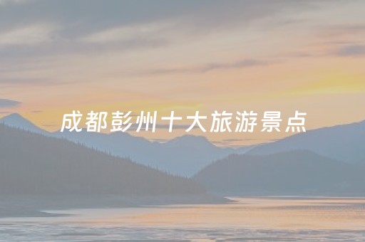 成都彭州十大旅游景点（成都彭州旅游景点大全排名）