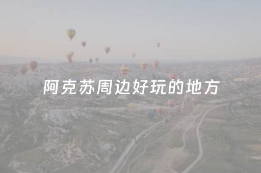 阿克苏周边好玩的地方（阿克苏周边景点）